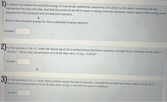 1)A
A catalyst decreases the activation energy of a particular exothermic reaction by 33 kJ/mol, to 25 kJ/mol. Assuming that the
mechanism has only one step, and that the products are 55 kJ lower in energy than the reactants, sketch approximate energy-level
diagrams for the catalyzed and uncatalyzed reactions.
What is the activation energy for the uncatalyzed reverse reaction?
Answer:
2) F
For the reaction A+B+C, when the natural log of [A] is plotted versus the time in seconds a straight line is obtained whose slope is
-0.034 s¹. What is the concentration of A (in M) after 44.0 s if [A] = 0.20 M?
Answer:
3)
For the reaction D→ A+ C when 1/[D] is plotted versus the time in seconds, a straight line is obtained whose slope is 0.042 M's".
What is the concentration of D (in M) after 63.0 s if [D], 0.50 M? Hint given in feedback
Answer: