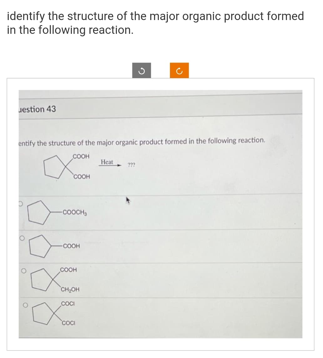 identify the structure of the major organic product formed
in the following reaction.
uestion 43
entify the structure of the major organic product formed in the following reaction.
COOH
O
COOH
-COOCH3
-COOH
COOH
CH₂OH
COCI
Heat
???