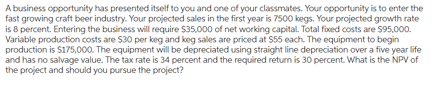 A business opportunity has presented itself to you and one of your classmates. Your opportunity is to enter the
fast growing craft beer industry. Your projected sales in the first year is 7500 kegs. Your projected growth rate
is 8 percent. Entering the business will require $35,000 of net working capital. Total fixed costs are $95,000.
Variable production costs are $30 per keg and keg sales are priced at $55 each. The equipment to begin
production is $175,000. The equipment will be depreciated using straight line depreciation over a five year life
and has no salvage value. The tax rate is 34 percent and the required return is 30 percent. What is the NPV of
the project and should you pursue the project?