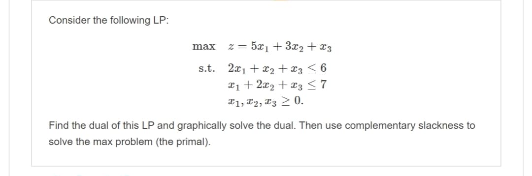 Consider the following LP:
5x₁+3x2 + x3
s.t. 2x₁ + x₂ + x3 ≤ 6
x₁ + 2x₂ + x3 ≤ 7
X1, X2, X3 ≥ 0.
max
2 =
Find the dual of this LP and graphically solve the dual. Then use complementary slackness to
solve the max problem (the primal).