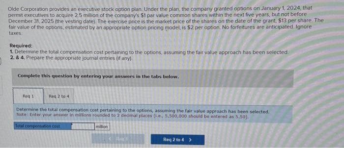 Olde Corporation provides an executive stock option plan. Under the plan, the company granted options on January 1, 2024, that
permit executives to acquire 2.5 million of the company's $1 par value common shares within the next five years, but not before
December 31, 2025 (the vesting date). The exercise price is the market price of the shares on the date of the grant, $13 per share. The
fair value of the options, estimated by an appropriate option pricing model, is $2 per option. No forfeitures are anticipated Ignore
taxes.
Required:
1. Determine the total compensation cost pertaining to the options, assuming the fair value approach has been selected.
2. & 4. Prepare the appropriate journal entries (if any).
Complete this question by entering your answers in the tabs below.
Req 1
Reg 2 to 4
Determine the total compensation cost pertaining to the options, assuming the fair value approach has been selected.
Note: Enter your answer in millions rounded to 2 decimal places (i.e., 5,500,000 should be entered as 5.50).
Total compensation cost
million
< R1
Req 2 to 4 >