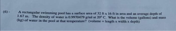 (6)-
A rectangular swimming pool has a surface area of 32 ft x 16 ft in area and an average depth of
1.67 m. The density of water is 0.9970479 g/ml at 20° C. What is the volume (gallons) and mass
(kg) of water in the pool at that temperature? (volume = length x width x depth)