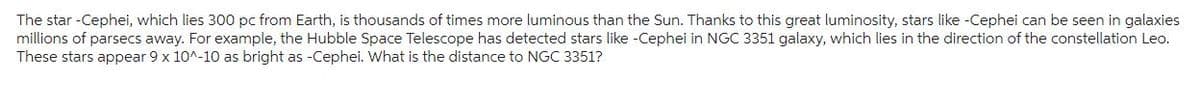 The star-Cephei, which lies 300 pc from Earth, is thousands of times more luminous than the Sun. Thanks to this great luminosity, stars like -Cephei can be seen in galaxies
millions of parsecs away. For example, the Hubble Space Telescope has detected stars like -Cephei in NGC 3351 galaxy, which lies in the direction of the constellation Leo.
These stars appear 9 x 10^-10 as bright as -Cephei. What is the distance to NGC 3351?