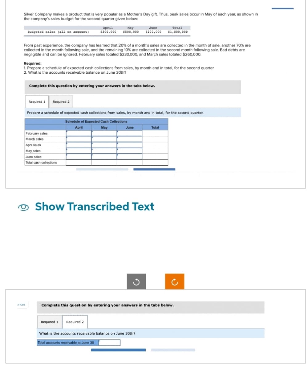 Silver Company makes a product that is very popular as a Mother's Day gift. Thus, peak sales occur in May of each year, as shown in
the company's sales budget for the second quarter given below:
Budgeted sales (all on account)
ances
From past experience, the company has learned that 20% of a month's sales are collected in the month of sale, another 70% are
collected in the month following sale, and the remaining 10% are collected in the second month following sale. Bad debts are
negligible and can be ignored. February sales totaled $230,000, and March sales totaled $260,000.
Required 1 Required 2
April
$300,000
Required:
1. Prepare a schedule of expected cash collections from sales, by month and in total, for the second quarter.
2. What is the accounts receivable balance on June 30th?
May
$500,000
Complete this question by entering your answers in the tabs below.
February sales
March sales
April sales
May sales
June sales
Total cash collections
June
$200,000
Prepare a schedule of expected cash collections from sales, by month and in total, for the second quarter.
Schedule of Expected Cash Collections
April
May
Required 1 Required 2
June
Total accounts receivable at June 30
Show Transcribed Text
Total
$1,000,000
What is the accounts receivable balance on June 30th?
Total
Complete this question by entering your answers in the tabs below.
