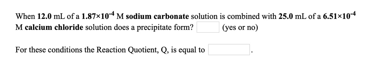 When 12.0 mL of a 1.87×10-4 M sodium carbonate solution is combined with 25.0 mL of a 6.51×10-4
M calcium chloride solution does a precipitate form?
(yes or no)
For these conditions the Reaction Quotient, Q, is equal to
