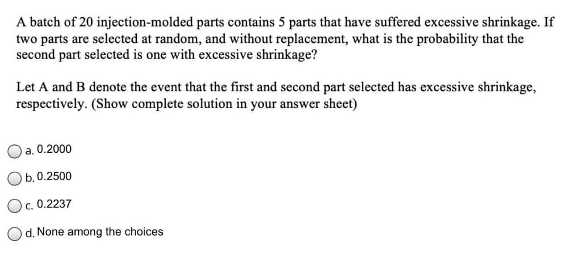 A batch of 20 injection-molded parts contains 5 parts that have suffered excessive shrinkage. If
two parts are selected at random, and without replacement, what is the probability that the
second part selected is one with excessive shrinkage?
Let A and B denote the event that the first and second part selected has excessive shrinkage,
respectively. (Show complete solution in your answer sheet)
a. 0.2000
O b. 0.2500
O c. 0.2237
d. None among the choices
