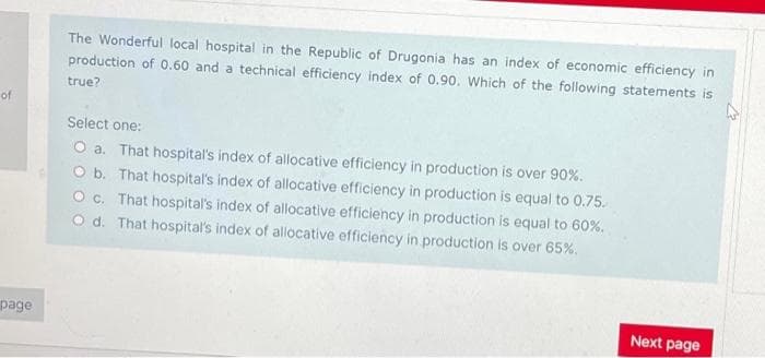 The Wonderful local hospital in the Republic of Drugonia has an index of economic efficiency in
production of 0.60 and a technical efficiency index of 0.90. Which of the following statements is
true?
of
Select one:
O a. That hospital's index of allocative efficiency in production is over 90%.
O b. That hospital's index of allocative efficiency in production is equal to 0.75.
O c. That hospital's index of allocative efficiency in production is equal to 60%.
O d. That hospital's index of allocative efficiency in production is over 65%.
page
Next page
