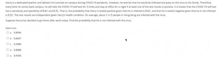 Harry is a dedicated teacher and delvers his tutorials on campus during COVID-19 pandemic. However, he worries that he would be infected and pass on the virus to his family. Therefore,
every time he comes back campus, he will take the COVID-19 seif-test for 3 times and stay at office for a night if at least one of the test results is positive. It is known that the COVID-19 self-test
has a sensitivity and specificity of 0,61 and 0.51. That is, the probability that Harry is tested positive given that he is infected is 0.61, and that he is tested negative given that he is not infected
is 0.51. The test results are independent given Harry's health condition. On average, about I in 5 people in Hong Kong are infected with the virus.
Suppose Harry has decided to go home after work today. Find the probability that he is not infected with the virus,
Select one
Oa 0.8994
Ob. 0.6647
Oc 0.2000
Od. 0.8000
Oe. 09556
