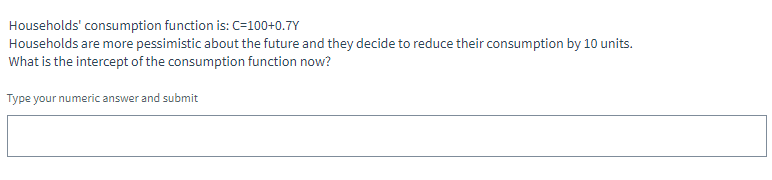 Households' consumption function is: C=100+0.7Y
Households are more pessimistic about the future and they decide to reduce their consumption by 10 units.
What is the intercept of the consumption function now?
Type your numeric answer and submit
