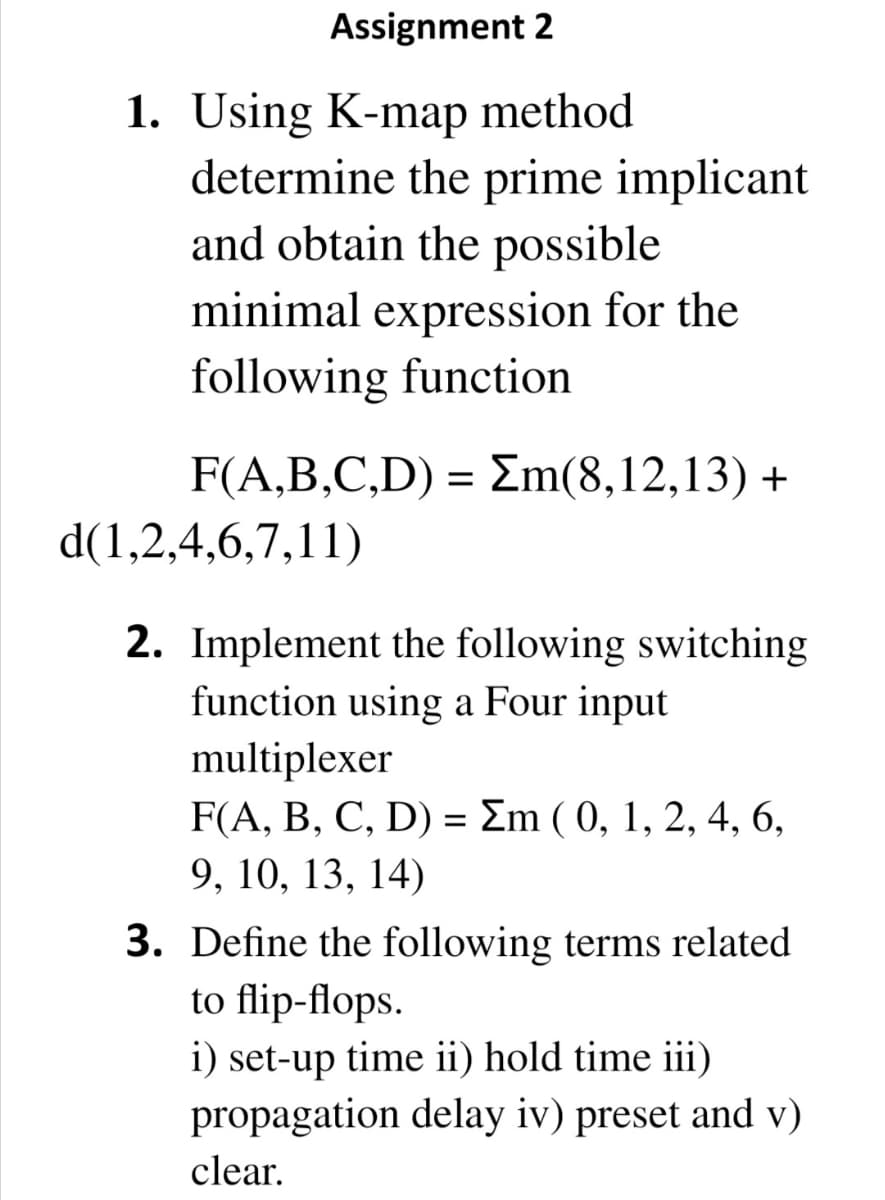 Assignment 2
1. Using K-map method
determine the prime implicant
and obtain the possible
minimal expression for the
following function
F(A,B,C,D) = Em(8,12,13) +
d(1,2,4,6,7,11)
2. Implement the following switching
function using a Four input
multiplexer
F(A, B, C, D) = Em ( 0, 1, 2, 4, 6,
9, 10, 13, 14)
3. Define the following terms related
to flip-flops.
i) set-up time ii) hold time iii)
propagation delay iv) preset and v)
clear.
