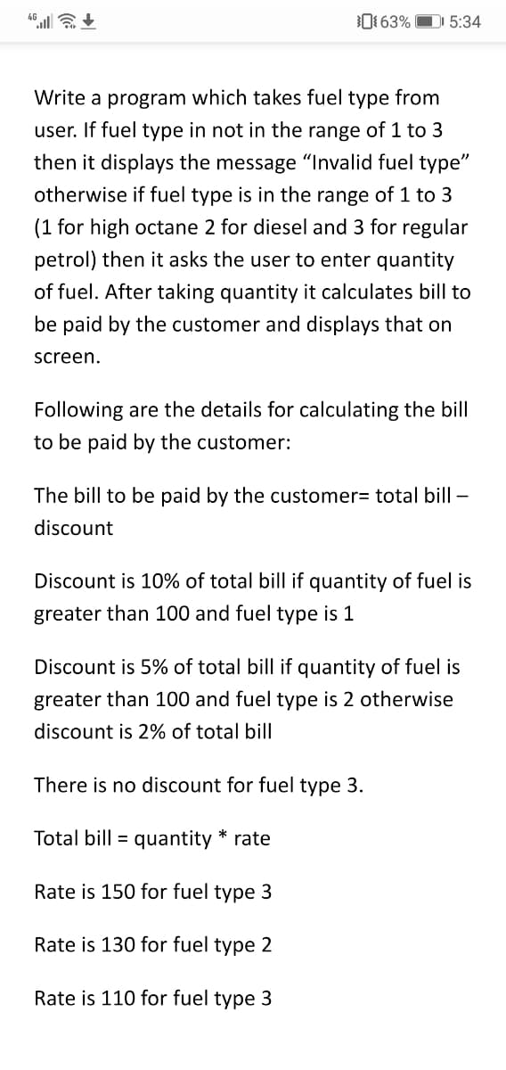 01 63%
D 5:34
Write a program which takes fuel type from
user. If fuel type in not in the range of 1 to 3
then it displays the message "Invalid fuel type"
otherwise if fuel type is in the range of 1 to 3
(1 for high octane 2 for diesel and 3 for regular
petrol) then it asks the user to enter quantity
of fuel. After taking quantity it calculates bill to
be paid by the customer and displays that on
screen.
Following are the details for calculating the bill
to be paid by the customer:
The bill to be paid by the customer= total bill –
discount
Discount is 10% of total bill if quantity of fuel is
greater than 100 and fuel type is 1
Discount is 5% of total bill if quantity of fuel is
greater than 100 and fuel type is 2 otherwise
discount is 2% of total bill
There is no discount for fuel type 3.
Total bill = quantity * rate
Rate is 150 for fuel type 3
Rate is 130 for fuel type 2
Rate is 110 for fuel type 3
