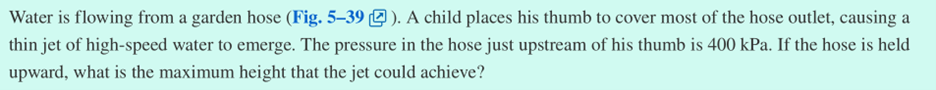 Water is flowing from a garden hose (Fig. 5-39). A child places his thumb to cover most of the hose outlet, causing a
thin jet of high-speed water to emerge. The pressure in the hose just upstream of his thumb is 400 kPa. If the hose is held
upward, what is the maximum height that the jet could achieve?