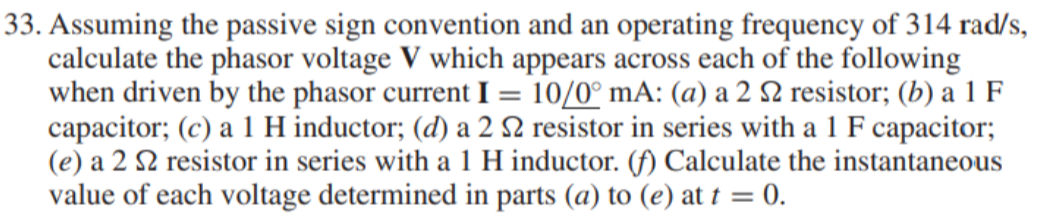 33. Assuming the passive sign convention and an operating frequency of 314 rad/s,
calculate the phasor voltage V which appears across each of the following
when driven by the phasor current I = 10/0° mA: (a) a 2 2 resistor; (b) a 1 F
capacitor; (c) a 1 H inductor; (d) a 2 N resistor in series with a 1 F capacitor;
(e) a 2 2 resistor in series with a 1 H inductor. (f) Calculate the instantaneous
value of each voltage determined in parts (a) to (e) at t = 0.
