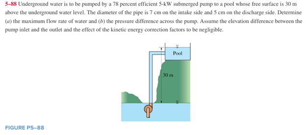 5-88 Underground water is to be pumped by a 78 percent efficient 5-kW submerged pump to a pool whose free surface is 30 m
above the underground water level. The diameter of the pipe is 7 cm on the intake side and 5 cm on the discharge side. Determine
(a) the maximum flow rate of water and (b) the pressure difference across the pump. Assume the elevation difference between the
pump inlet and the outlet and the effect of the kinetic energy correction factors to be negligible.
FIGURE P5-88
Pool
30 m