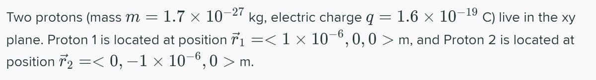 Two protons (mass m = 1.7 × 10-27 kg, electric charge q = 1.6 × 10-19 C) live in the xy
plane. Proton 1 is located at position 7₁ =< 1 × 10−6,0,0> m, and Proton 2 is located at
position 72 =< 0, -1 × 10-6,0 > m.