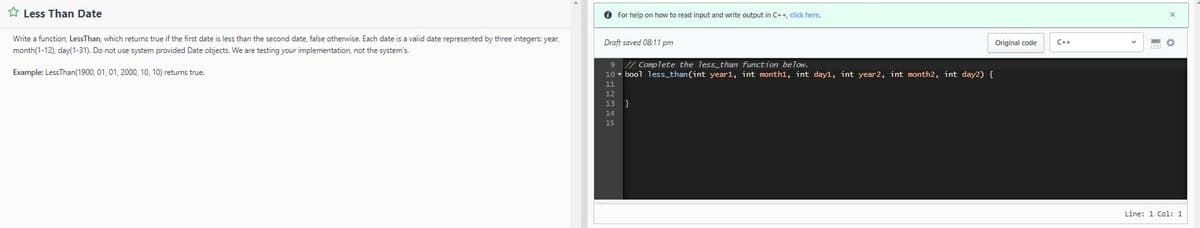 Less Than Date
Write a function, LessThan, which returns true if the first date is less than the second date, false otherwise. Each date is a valid date represented by three integers: year,
month(1-12), day(1-31). Do not use system provided Date objects. We are testing your implementation, not the system's.
Example: Less Than (1900, 01, 01, 2000, 10, 10) returns true.
✪ For help on how to read input and write output in C++, click here.
Draft saved 08:11 pm
9
// Complete the less than function below.
10 bool less_than (int year1, int monthl, int dayl, int year 2, int month2, int day2) {
EEEEEE
Original code
C++
KO
Line: 1 Col: 1