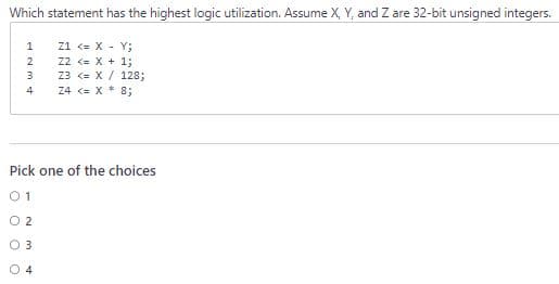 Which statement has the highest logic utilization. Assume X, Y, and Z are 32-bit unsigned integers.
Z1 <= X - Y;
Z2 <= x + 1;
23 <= X
Z4 <= X* 8;
1234
128;
Pick one of the choices
01
0 2
0 3
04