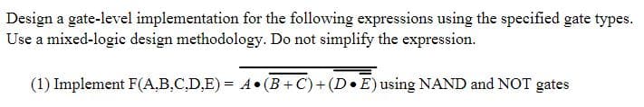 Design a gate-level implementation for the following expressions using the specified gate types.
Use a mixed-logic design methodology. Do not simplify the expression.
(1) Implement F(A.B,C,D,E) = A•(B+ C)+ (D•E) using NAND and NOT gates
