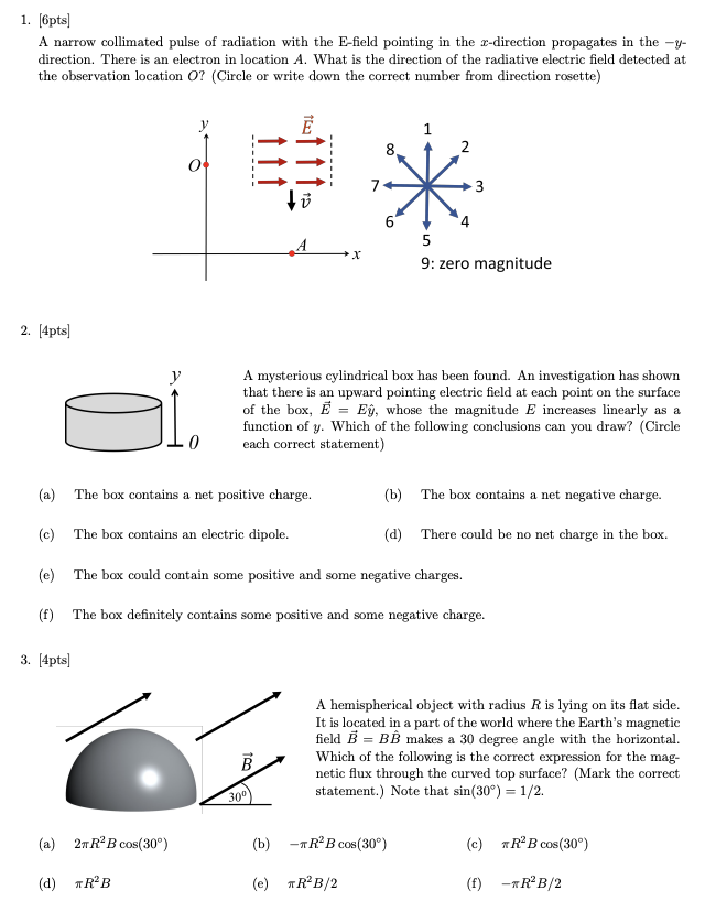 1. [6pts]
A narrow collimated pulse of radiation with the E-field pointing in the x-direction propagates in the -y-
direction. There is an electron in location A. What is the direction of the radiative electric field detected at
the observation location O? (Circle or write down the correct number from direction rosette)
2. [4pts]
y
1
8.
2
3
A
5
x
9: zero magnitude
A mysterious cylindrical box has been found. An investigation has shown
that there is an upward pointing electric field at each point on the surface
of the box, E = Eŷ, whose the magnitude E increases linearly as a
function of y. Which of the following conclusions can you draw? (Circle
each correct statement)
(a) The box contains a net positive charge.
(c)
The box contains an electric dipole.
(b) The box contains a net negative charge.
(d) There could be no net charge in the box.
(e) The box could contain some positive and some negative charges.
(f) The box definitely contains some positive and some negative charge.
3. [4pts]
(a) 2R2B cos(30°)
(d) *R²B
30°
B
A hemispherical object with radius R is lying on its flat side.
It is located in a part of the world where the Earth's magnetic
field B = BB makes a 30 degree angle with the horizontal.
Which of the following is the correct expression for the mag-
netic flux through the curved top surface? (Mark the correct
statement.) Note that sin(30°) = 1/2.
(b) -RB cos(30°)
(c) R2B cos(30°)
(e) R²B/2
(f) -*R²B/2