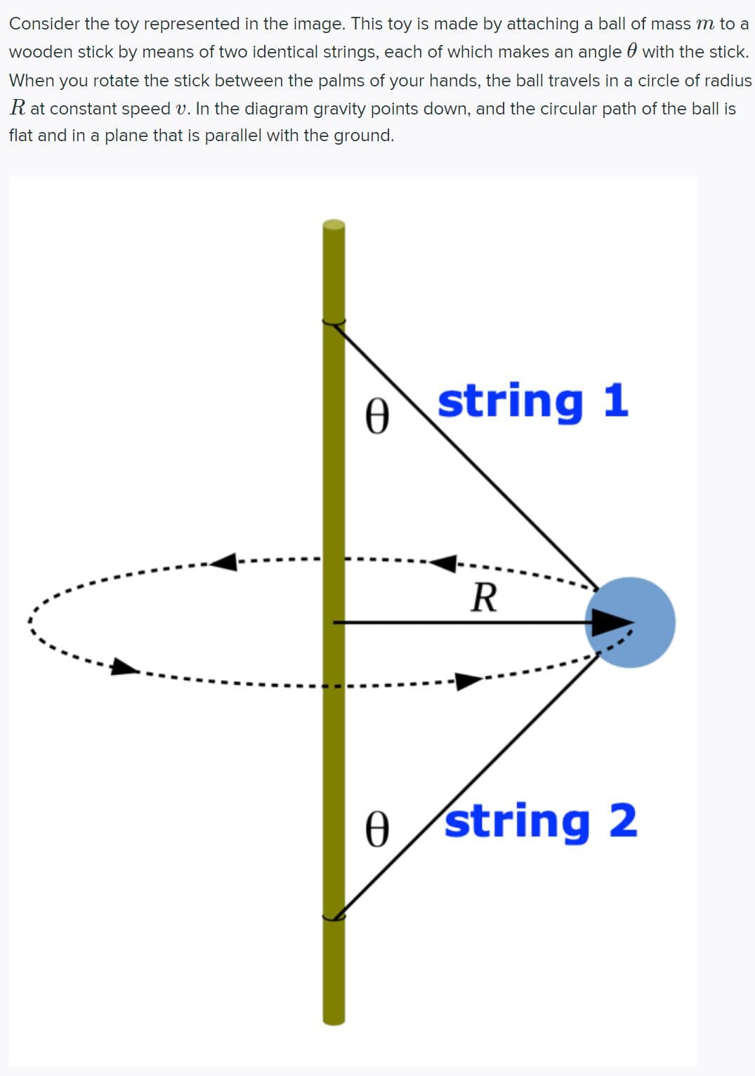 ### Educational Content on Rotational Motion Toy

**Title: Understanding Rotational Motion through a Simple Toy**

**Description:**
Consider the toy represented in the image. This toy is made by attaching a ball of mass \( m \) to a wooden stick by means of two identical strings, each of which makes an angle \( \theta \) with the stick. When you rotate the stick between the palms of your hands, the ball travels in a circle of radius \( R \) at constant speed \( v \). In the diagram, gravity points down, and the circular path of the ball is flat and in a plane that is parallel with the ground.

**Detailed Diagram Explanation:**

The diagram shows a vertical wooden stick with two strings attached to it. The strings hold a ball that revolves around the stick when the stick is rotated. Here’s a detailed explanation of the components:

1. **Wooden Stick:**
   - Represented in yellow color.
   - Held vertically.

2. **Strings:**
   - There are two identical strings labeled "string 1" and "string 2".
   - Both strings are attached to the stick at different heights.
   - Each string creates an angle \( \theta \) with the wooden stick.

3. **Ball:**
   - Shown in blue color, attached to the two strings.
   - It has a mass \( m \).

4. **Path of the Ball:**
   - The ball moves in a circular path when the stick is rotated.
   - The radius \( R \) of the circular path is shown.
   - The circular path is indicated by a dashed line with arrows showing the direction of motion.

5. **Angles and Measurements:**
   - The angle \( \theta \) is the same for both strings relative to the stick.
   - \( R \) is the radius of the circular path, measured from the center of the stick to the path of the ball.

This setup can help in understanding concepts related to circular motion, centripetal force, and rotational dynamics. By analyzing this system, one can explore the forces involved in maintaining the ball’s circular path and derive relationships between the various physical quantities like tension in the strings, radius of the path \( R \), and the speed \( v \) of the rotating ball.