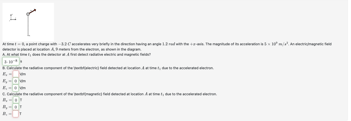 At time t = 0, a point charge with -3.2 C accelerates very briefly in the direction having an angle 1.2 rad with the +x-axis. The magnitude of its acceleration is 5 × 109 m/s². An electric/magnetic field
detector is placed at location A, 9 meters from the electron, as shown in the diagram.
A. At what time t₁ does the detector at A first detect radiative electric and magnetic fields?
3.10-8
S
B. Calculate the radiative component of the \textbf{electric} field detected at location A at time t₁ due to the accelerated electron.
Ex
=
V/m
Ey = 0 V/m
Ez = 0 V/m
C. Calculate the radiative component of the \textbf{magnetic} field detected at location A at time t₁ due to the accelerated electron.
0T
Bx
By=0T
Bz
=
T