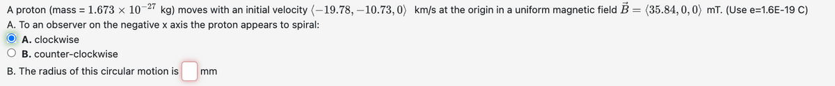 A proton (mass = 1.673 × 10-27 kg) moves with an initial velocity (-19.78, -10.73,0) km/s at the origin in a uniform magnetic field B = (35.84,0,0) mT. (Use e=1.6E-19 C)
A. To an observer on the negative x axis the proton appears to spiral:
OA. clockwise
B. counter-clockwise
B. The radius of this circular motion is
mm