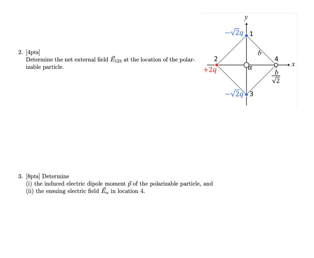 2. [4pts]
Determine the net external field Ĕ123 at the location of the polar-
izable particle.
y
1
b
2
4
+2q
3. [8pts] Determine
(i) the induced electric dipole moment p of the polarizable particle, and
(ii) the ensuing electric field E in location 4.