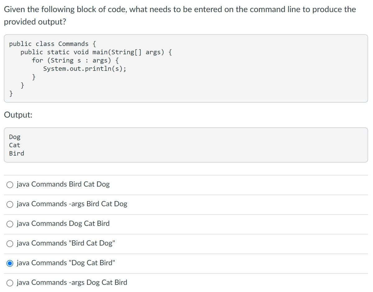 Given the following block of code, what needs to be entered on the command line to produce the
provided output?
public class Commands {
public static void main(Sstring[] args) {
for (String s
System.out.println(s);
}
}
: args) {
}
Output:
Dog
Cat
Bird
O java Commands Bird Cat Dog
O java Commands -args Bird Cat Dog
O java Commands Dog Cat Bird
O java Commands "Bird Cat Dog"
java Commands "Dog Cat Bird"
O java Commands -args Dog Cat Bird
