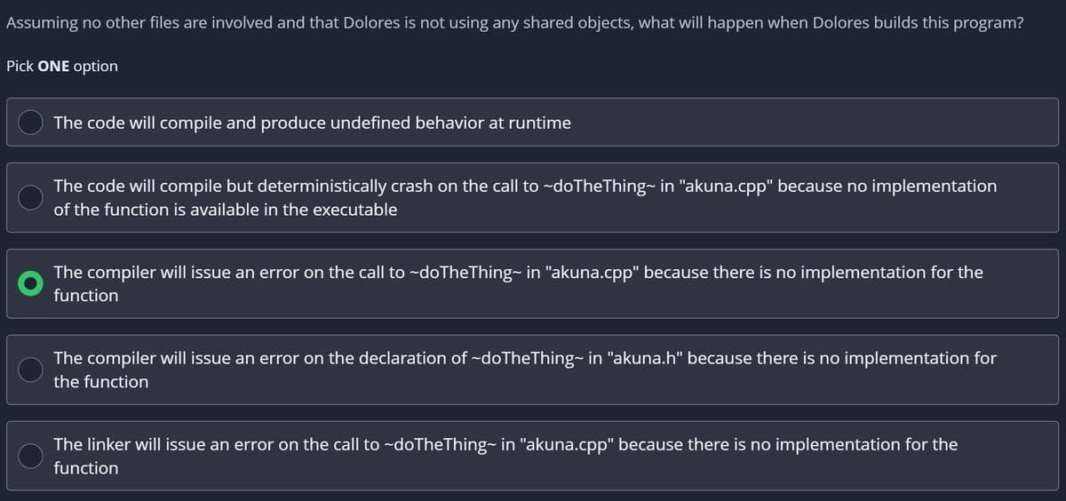 Assuming no other files are involved and that Dolores is not using any shared objects, what will happen when Dolores builds this program?
Pick ONE option
The code will compile and produce undefined behavior at runtime
The code will compile but deterministically crash on the call to ~doTheThing~ in "akuna.cpp" because no implementation
of the function is available in the executable
The compiler will issue an error on the call to ~doTheThing~ in "akuna.cpp" because there is no implementation for the
function
The compiler will issue an error on the declaration of ~doTheThing~ in "akuna.h" because there is no implementation for
the function
The linker will issue an error on the call to ~doTheThing~ in "akuna.cpp" because there is no implementation for the
function