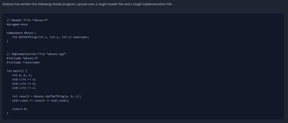 Dolores has written the following simple program, spread over a single header file and a single implementation file:
// Header File "akuna.h"
#pragma once
namespace Akuna {
int doTheThing(int x, int y, int z) noexcept;
}
// Implementation File "akuna.cpp"
#include "akuna.h"
#include <iostream>
int main() {
}
int a, b, c;
std::cin >> a;
std::cin>> b;
std::cin >> c;
int result = Akuna: :doTheThing (a, b, c);
std::cout << result << std::endl;
return 0;