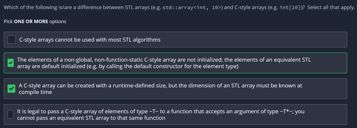 Which of the following is/are a difference between STL arrays (e.g. std::array<int, 10>) and C-style arrays (e.g. int[10])? Select all that apply.
Pick ONE OR MORE options
C-style arrays cannot be used with most STL algorithms
The elements of a non-global, non-function-static C-style array are not initialized; the elements of an equivalent STL
array are default initialized (e.g. by calling the default constructor for the element type)
A C-style array can be created with a runtime-defined size, but the dimension of an STL array must be known at
compile time
It is legal to pass a C-style array of elements of type ~T~ to a function that accepts an argument of type ~T*~; you
cannot pass an equivalent STL array to that same function