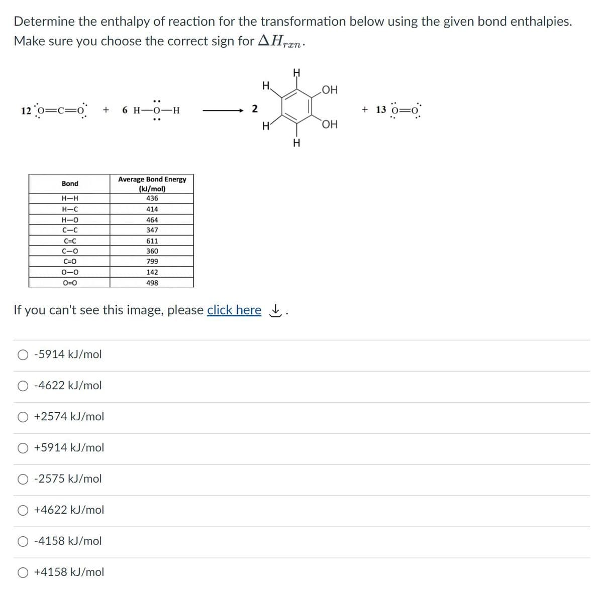 Determine the enthalpy of reaction for the transformation below using the given bond enthalpies.
Make sure you choose the correct sign for AHræn.
H.
HO
12 0=c=o°
+ 13 0=0
6 H-0-H
H'
HO,
H
Average Bond Energy
(kJ/mol)
Bond
H-H
436
H-C
414
H-O
464
C-C
347
C=C
611
C-O
360
C=0
799
0-0
142
O=0
498
If you can't see this image, please click here į.
-5914 kJ/mol
-4622 kJ/mol
+2574 kJ/mol
+5914 kJ/mol
-2575 kJ/mol
+4622 kJ/mol
-4158 kJ/mol
+4158 kJ/mol
