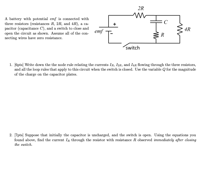 A battery with potential emf is connected with
three resistors (resistances R, 2R, and 4R), a ca-
pacitor (capacitance C), and a switch to close and
open the circuit as shown. Assume all of the con- emf
necting wires have zero resistance.
2R
w
4R
Έ
R
switch
1. [6pts] Write down the the node rule relating the currents IR, I2R, and I4R flowing through the three resistors,
and all the loop rules that apply to this circuit when the switch is closed. Use the variable Q for the magnitude
of the charge on the capacitor plates.
2. [7pts] Suppose that initially the capacitor is uncharged, and the switch is open. Using the equations you
found above, find the current IR through the resistor with resistance R observed immediately after closing
the switch.