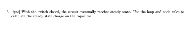 3. [7pts] With the switch closed, the circuit eventually reaches steady state. Use the loop and node rules to
calculate the steady state charge on the capacitor.