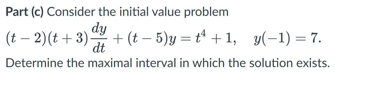 Part (c) Consider the initial value problem
dy
(t – 2)(t + 3)
+ (t – 5)y = t + 1, y(-1) = 7.
dt
-
Determine the maximal interval in which the solution exists.
