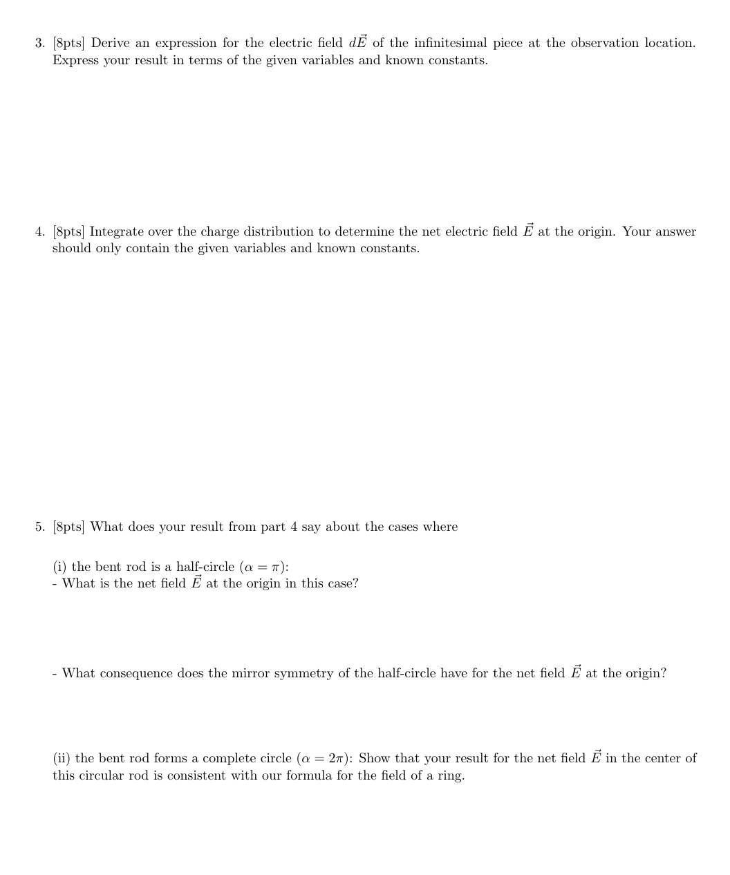 3. [8pts] Derive an expression for the electric field dỄ of the infinitesimal piece at the observation location.
Express your result in terms of the given variables and known constants.
4. [8pts] Integrate over the charge distribution to determine the net electric field Ẽ at the origin. Your answer
should only contain the given variables and known constants.
5. [8pts] What does your result from part 4 say about the cases where
(i) the bent rod is a half-circle (a = π):
- What is the net field E at the origin in this case?
- What consequence does the mirror symmetry of the half-circle have for the net field Ē at the origin?
(ii) the bent rod forms a complete circle (a = 2π): Show that your result for the net field Ę in the center of
this circular rod is consistent with our formula for the field of a ring.