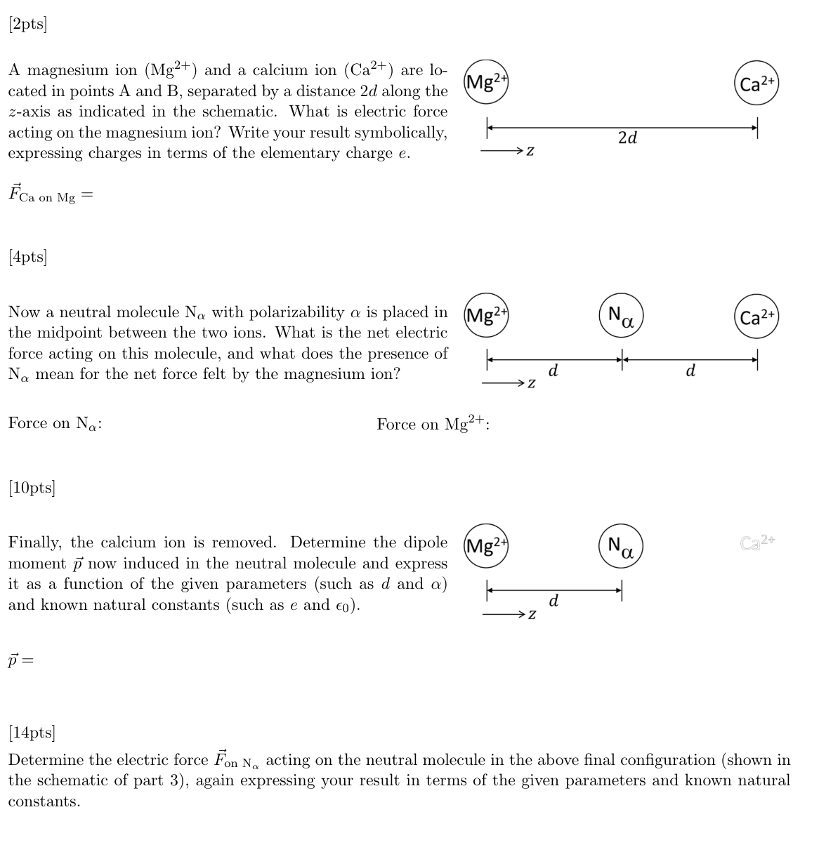 [2pts]
A magnesium ion (Mg2+) and a calcium ion (Ca2+) are lo-
cated in points A and B, separated by a distance 2d along the
z-axis as indicated in the schematic. What is electric force
acting on the magnesium ion? Write your result symbolically,
expressing charges in terms of the elementary charge e.
Fca on Mg=
[4pts]
(Mg2+
Now a neutral molecule Na with polarizability a is placed in (Mg2+)
the midpoint between the two ions. What is the net electric
force acting on this molecule, and what does the presence of
Na mean for the net force felt by the magnesium ion?
Force on Na:
Force on Mg2+:
[10pts]
Finally, the calcium ion is removed. Determine the dipole (Mg2+)
moment p now induced in the neutral molecule and express
it as a function of the given parameters (such as d and a)
and known natural constants (such as e and €0).
p =
2d
Z
d
Z
d
Ꮓ
PN
Na
d
Ca2+
Ca2+
Ca2+
[14pts]
Determine the electric force Fon No acting on the neutral molecule in the above final configuration (shown in
the schematic of part 3), again expressing your result in terms of the given parameters and known natural
constants.