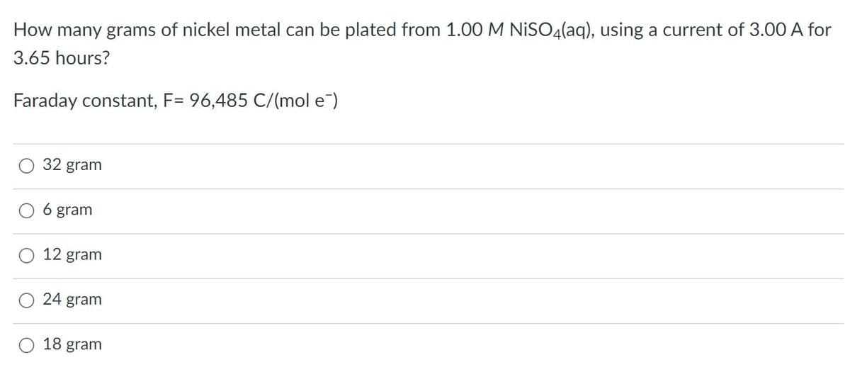 How many grams of nickel metal can be plated from 1.00 M NISO4(aq), using a current of 3.00 A for
3.65 hours?
Faraday constant, F= 96,485 C/(mol e)
32 gram
O 6 gram
12 gram
24 gram
18 gram
