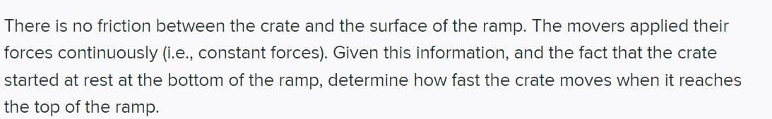 #### Physics Problem: Motion on a Frictionless Ramp

**Problem Statement:**

There is no friction between the crate and the surface of the ramp. The movers applied their forces continuously (i.e., constant forces). Given this information, and the fact that the crate started at rest at the bottom of the ramp, determine how fast the crate moves when it reaches the top of the ramp.

---

**Solution Outline:**

To solve this problem, consider the principles of classical mechanics, specifically Newton's Laws of Motion. The key points to consider are:

1. **No Friction**: Since there is no friction, the force applied by the movers is the only force causing the crate to move. 

2. **Constant Force**: The constant force implies a uniform acceleration which can be determined using Newton’s second law (F = ma).

3. **Initial Conditions**: The crate started at rest, meaning its initial velocity (v₀) is zero.

4. **Kinematic Equations**: Utilize kinematic equations to relate the displacement of the crate up the ramp to its final velocity.

---

**Detailed Steps and Formulas:**

1. **Determine the Net Force (F) Applied on the Crate**:
   - Since the ramp is frictionless, the entire magnitude of the force is contributing to the crate's motion.

2. **Calculate the Acceleration (a)**:
   - Use Newton’s second law: \( F = m \cdot a \)
   - Rearrange to find \( a = \frac{F}{m} \)
   
3. **Use Kinematic Equations**:
   - Given that the initial velocity \( v_0 = 0 \),
   - and knowing the displacement (d) of the crate up the ramp,

   - We can use the kinematic equation: \( v^2 = v_0^2 + 2ad \)

4. **Solving for the Final Velocity (v)**:
   - Simplify to find \( v = \sqrt{2ad} \)

By defining the force applied, mass of the crate, and displacement, we can calculate the exact speed of the crate at the top of the ramp using the derived formulas.