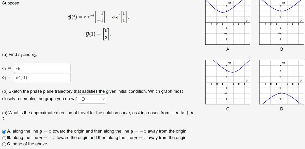 Suppose
y2
y2
y(t) = cjet
+ Czet
1
y1
y1
-3
-2
-1
-3
-2
-1
1
2
-1
-1
ÿ(1) :
-2
-2
-3
-3
A
В
(a) Find c1 and c2.
y2
y2
C =
-e
C2 = e^(-1)
y1
y1
-3
-2
-1
1
3
-3
-2
-1
(b) Sketch the phase plane trajectory that satisfies the given initial condition. Which graph most
-2
closely resembles the graph you drew? D
-3
(c) What is the approximate direction of travel for the solution curve, as t increases from -o to +o
?
OA. along the line y:
= x toward the origin and then along the line y = -x away from the origin
= x away from the origin
B. along the line y
-x toward the origin and then along the line y
C. none of the above
