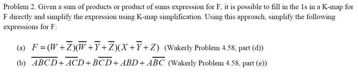 Problem 2. Given a sum of products or product of sums expression for F, it is possible to fill in the 1s in a K-map for
F directly and simplify the expression using K-map simplification. Using this approach, simplify the following
expressions for F:
(a) F = (W+Z)(W +Y+Z)(X+Y+Z) (Wakerly Problem 4.58, part (d))
(b) ABCD+ ACD+BCD+ ABD+ ABC (Wakerly Problem 4.58, part (e))
