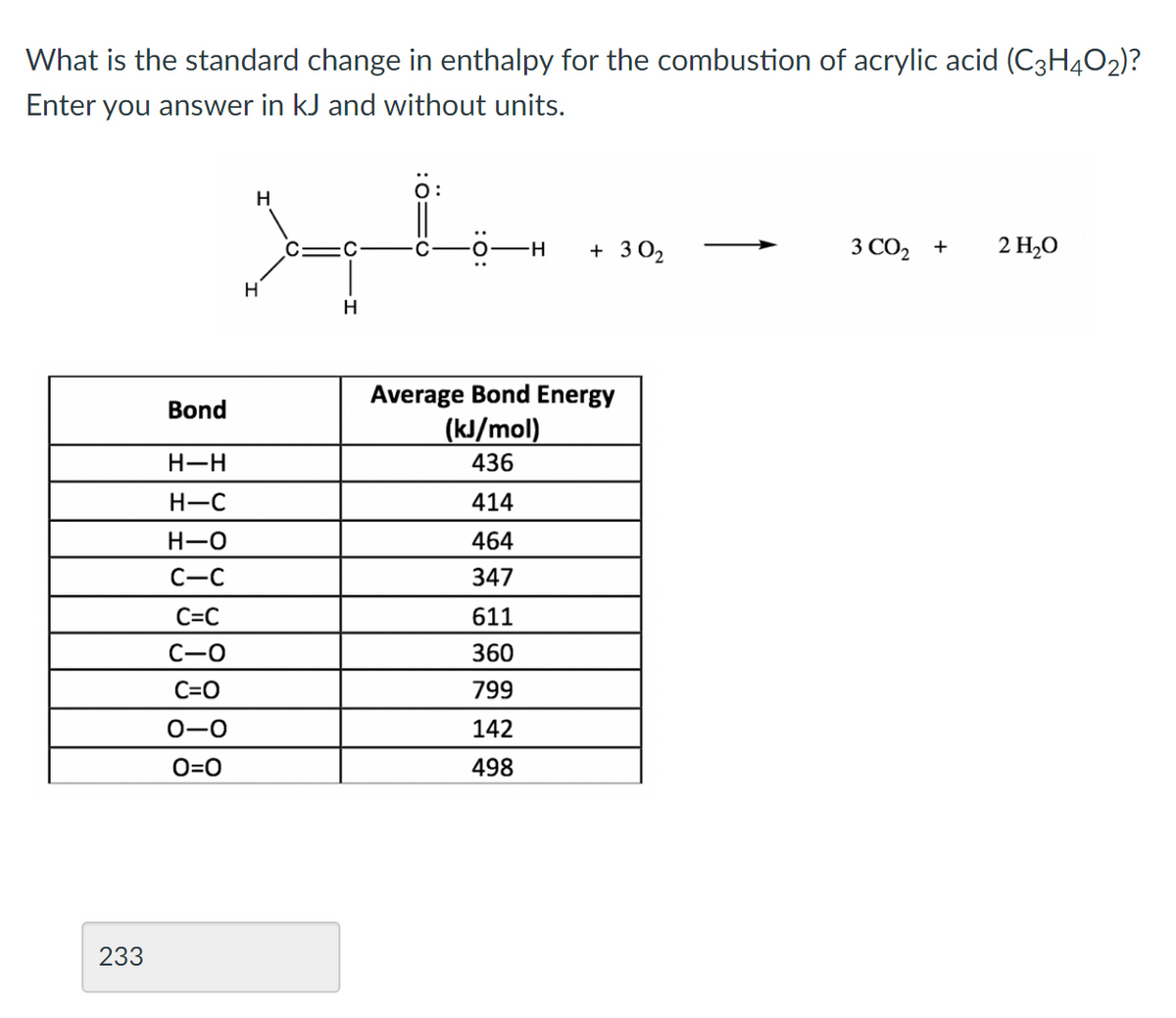 What is the standard change in enthalpy for the combustion of acrylic acid (C3H4O2)?
Enter you answer in kJ and without units.
H
+ 3 02
3 CO2 +
2 H2O
H
Average Bond Energy
Bond
(kJ/mol)
H-H
436
H-C
414
H-O
464
C-C
347
C=C
611
C-O
360
C=O
799
0-0
142
O=0
498
233
