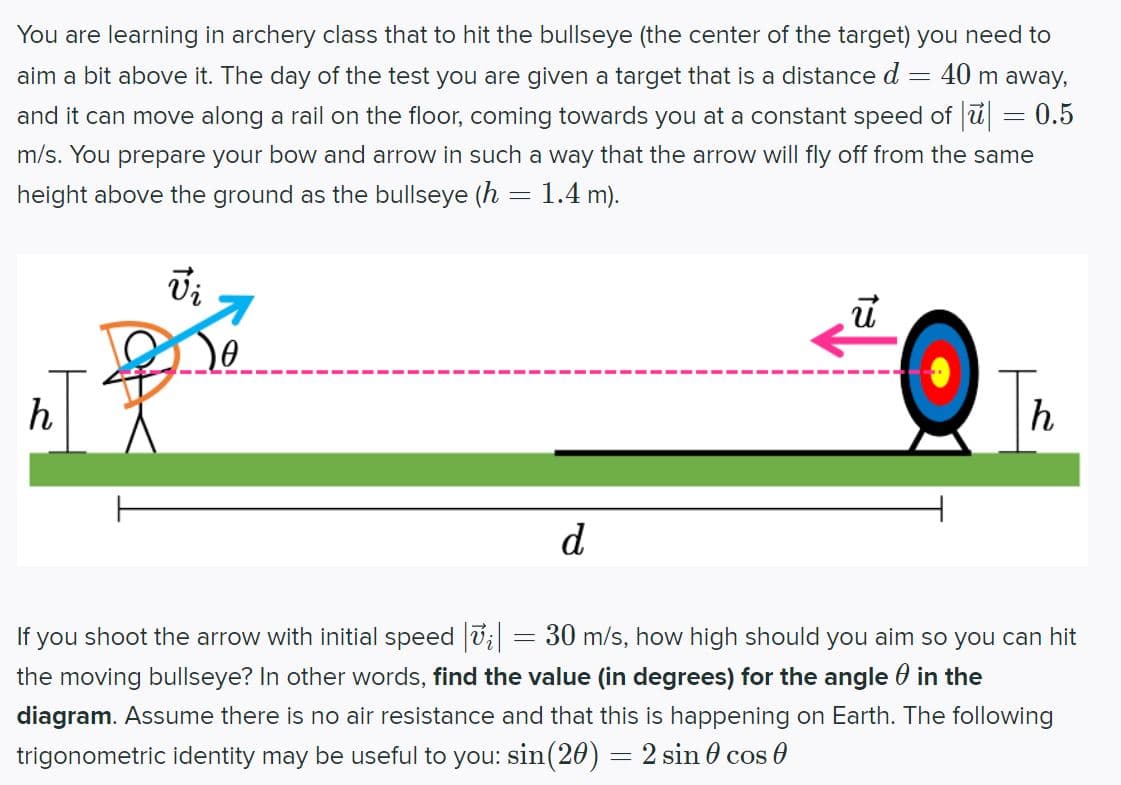 -
You are learning in archery class that to hit the bullseye (the center of the target) you need to
aim a bit above it. The day of the test you are given a target that is a distance d
40 m away,
and it can move along a rail on the floor, coming towards you at a constant speed of || = 0.5
m/s. You prepare your bow and arrow in such a way that the arrow will fly off from the same
height above the ground as the bullseye (h 1.4 m).
S
h
15
7
So
d
=
ū
h
If you shoot the arrow with initial speed |vi|
30 m/s, how high should you aim so you can hit
the moving bullseye? In other words, find the value (in degrees) for the angle in the
diagram. Assume there is no air resistance and that this is happening on Earth. The following
trigonometric identity may be useful to you: sin(20) = 2 sin cos