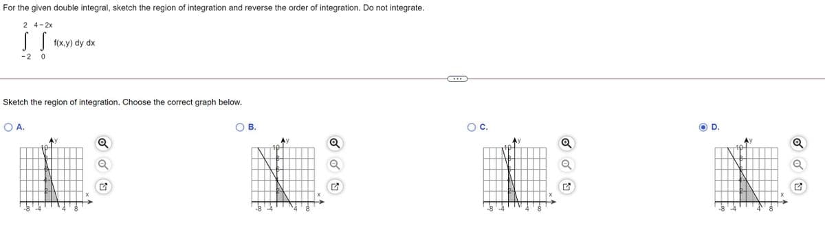 For the given double integral, sketch the region of integration and reverse the order of integration. Do not integrate.
2 4-2x
|| f(x.y) dy dx
- 2
...
Sketch the region of integration. Choose the correct graph below.
O A.
В.
Oc.
O D.
Ay
Ay
->
8
-8 '-4
4
-8 '-4
8
-8'-4
8.
-8
-4
4
