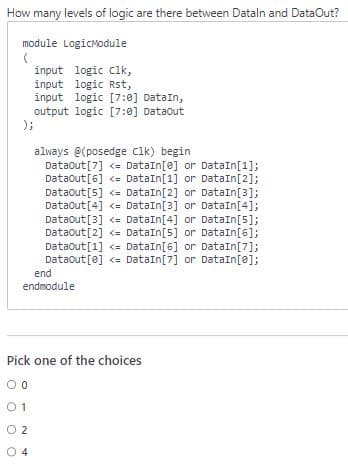 How many levels of logic are there between Dataln and DataOut?
module LogicModule
(
input logic clk,
input logic Rst,
input logic [7:0] DataIn,
output logic [7:0] DataOut
);
always @(posedge Clk) begin
Dataout [7] <= DataIn[e] or DataIn[1];
DataOut [6] <= DataIn[1] or DataIn[2];
DataOut [5] <= DataIn [2] or DataIn[3];
Dataout [4] <= DataIn[3] or DataIn[4];
DataOut [3] <=
DataIn[4] or DataIn[5];
DataOut [2] <= DataIn[5] or DataIn[6];
DataOut[1] <= DataIn [6] or DataIn[7];
DataOut[e] <= DataIn [7] or DataIn[0];
end
endmodule
Pick one of the choices
0
01
02
4