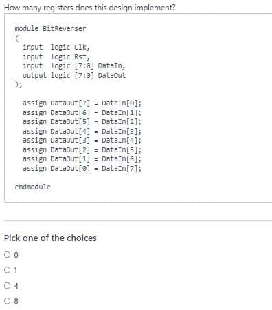 How many registers does this design implement?
module BitReverser
(
input logic clk,
input logic Rst,
input logic [7:0] DataIn,
output logic [7:0] DataOut
);
assign Dataout [7] = DataIn[0];
assign DataOut [6] = DataIn[1];
assign Dataout [5] = DataIn[2];
assign DataOut [4] = DataIn[3];
assign DataOut [3] = DataIn [4];
assign Dataout [2] = DataIn[5];
assign DataOut [1] = DataIn[6];
assign Dataout [e] = DataIn[7];
endmodule
Pick one of the choices
00
01
04
08