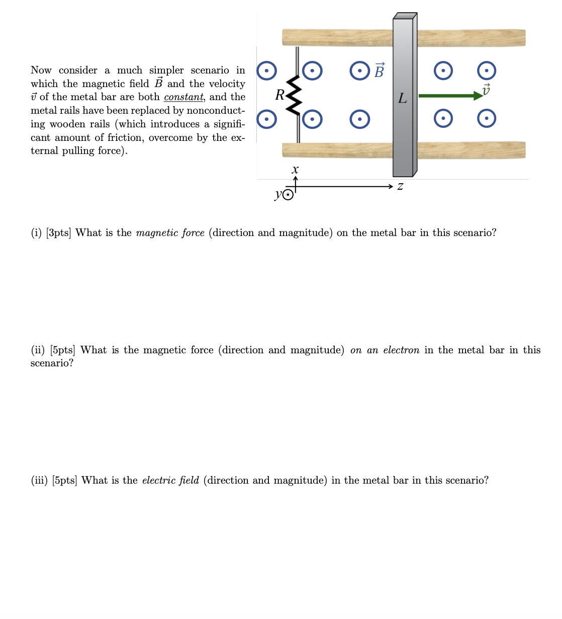 Now consider a much simpler scenario in ◉
which the magnetic field B and the velocity
of the metal bar are both constant, and the
metal rails have been replaced by nonconduct-
ing wooden rails (which introduces a signifi-
cant amount of friction, overcome by the ex-
ternal pulling force).
L
x
Z
(i) [3pts] What is the magnetic force (direction and magnitude) on the metal bar in this scenario?
(ii) [5pts] What is the magnetic force (direction and magnitude) on an electron in the metal bar in this
scenario?
(iii) [5pts] What is the electric field (direction and magnitude) in the metal bar in this scenario?