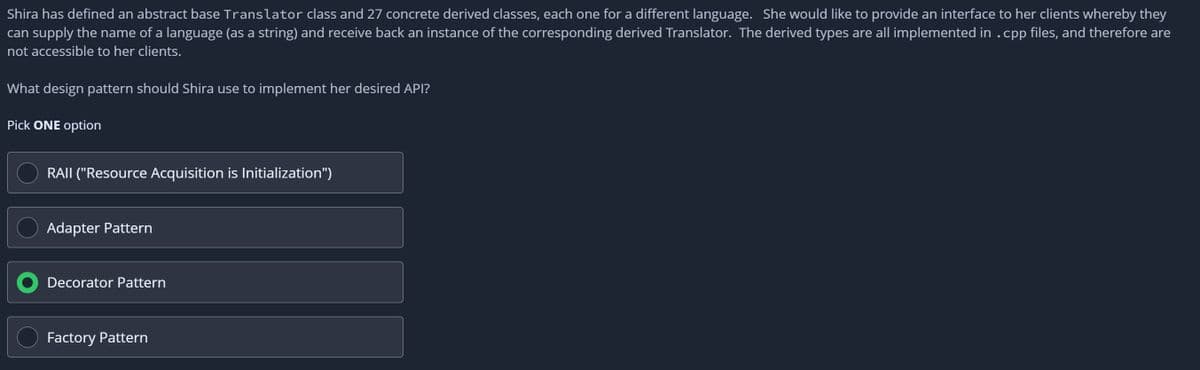 Shira has defined an abstract base Translator class and 27 concrete derived classes, each one for a different language. She would like to provide an interface to her clients whereby they
can supply the name of a language (as a string) and receive back an instance of the corresponding derived Translator. The derived types are all implemented in .cpp files, and therefore are
not accessible to her clients.
What design pattern should Shira use to implement her desired API?
Pick ONE option
RAII ("Resource Acquisition is Initialization")
Adapter Pattern
Decorator Pattern
Factory Pattern