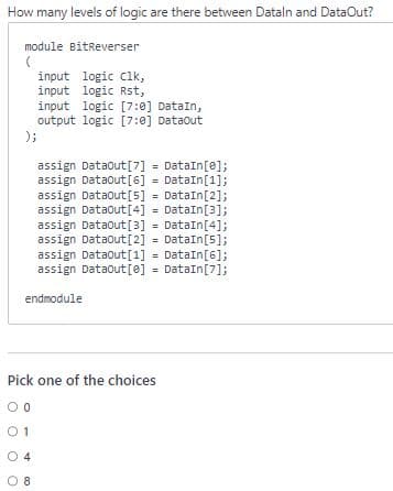 How many levels of logic are there between Datain and DataOut?
module BitReverser
(
input logic clk,
input logic Rst,
input logic [7:0] DataIn,
output logic [7:0] Dataout
);
assign Dataout [7] = DataIn[0];
assign Dataout [6] = DataIn[1];
assign Dataout [5] = DataIn[2];
assign DataOut [4] = DataIn[3];
assign Dataout [3] = DataIn[4];
assign Dataout [2] = DataIn[5];
assign DataOut[1] = DataIn[6];
assign Dataout [0] = DataIn[7];
endmodule
Pick one of the choices
00
01
04
8