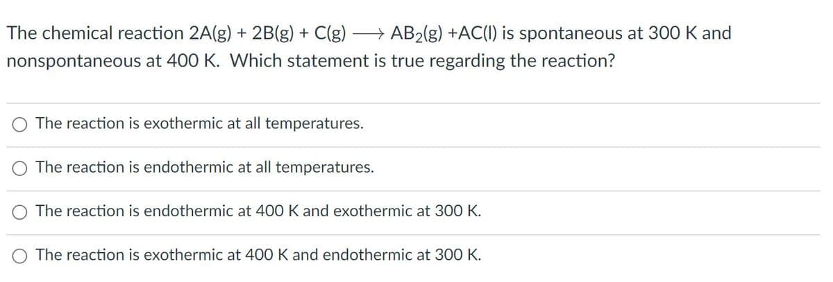 The chemical reaction 2A(g) + 2B(g) + C(g)
→ AB2(g) +AC(I) is spontaneous at 300 K and
nonspontaneous at 400 K. Which statement is true regarding the reaction?
The reaction is exothermic at all temperatures.
The reaction is endothermic at all temperatures.
The reaction is endothermic at 400 K and exothermic at 300 K.
The reaction is exothermic at 400 K and endothermic at 300 K.
